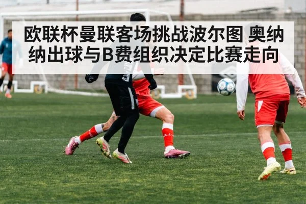 欧联杯曼联客场挑战波尔图 奥纳纳出球与B费组织决定比赛走向