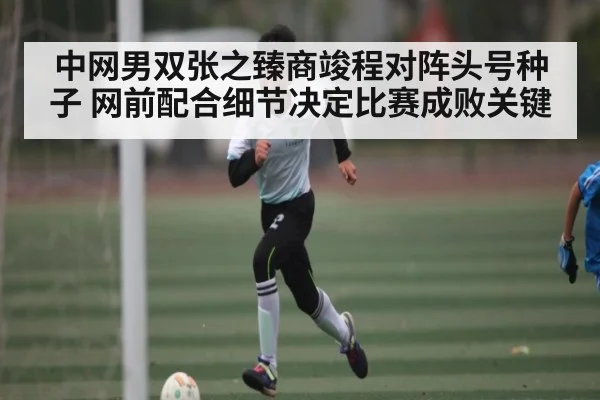 中网男双张之臻商竣程对阵头号种子 网前配合细节决定比赛成败关键