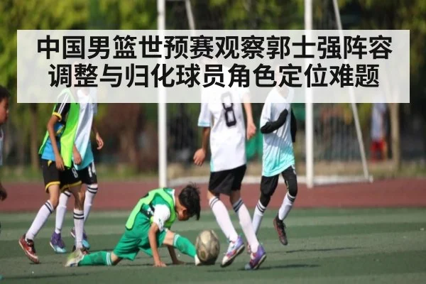 中国男篮世预赛观察郭士强阵容调整与归化球员角色定位难题