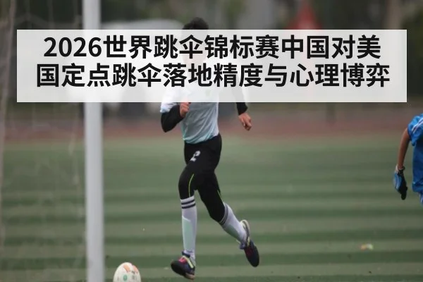 2026世界跳伞锦标赛中国对美国定点跳伞落地精度与心理博弈