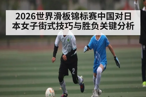 2026世界滑板锦标赛中国对日本女子街式技巧与胜负关键分析